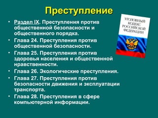 ПреступлениеПреступление
• Раздел IX. Преступления против
общественной безопасности и
общественного порядка.
• Глава 24. Преступления против
общественной безопасности.
• Глава 25. Преступления против
здоровья населения и общественной
нравственности.
• Глава 26. Экологические преступления.
• Глава 27. Преступления против
безопасности движения и эксплуатации
транспорта.
• Глава 28. Преступления в сфере
компьютерной информации.
 