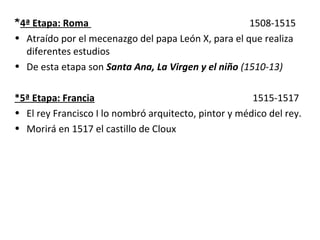 *4ª Etapa: Roma 1508-1515
• Atraído por el mecenazgo del papa León X, para el que realiza
diferentes estudios
• De esta etapa son Santa Ana, La Virgen y el niño (1510-13)
*5ª Etapa: Francia 1515-1517
• El rey Francisco I lo nombró arquitecto, pintor y médico del rey.
• Morirá en 1517 el castillo de Cloux
 