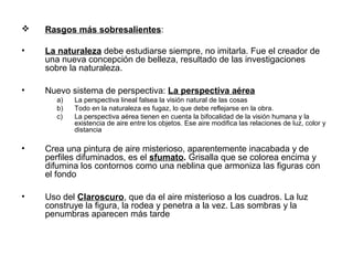  Rasgos más sobresalientes:
• La naturaleza debe estudiarse siempre, no imitarla. Fue el creador de
una nueva concepción de belleza, resultado de las investigaciones
sobre la naturaleza.
• Nuevo sistema de perspectiva: La perspectiva aérea
a) La perspectiva lineal falsea la visión natural de las cosas
b) Todo en la naturaleza es fugaz, lo que debe reflejarse en la obra.
c) La perspectiva aérea tienen en cuenta la bifocalidad de la visión humana y la
existencia de aire entre los objetos. Ese aire modifica las relaciones de luz, color y
distancia
• Crea una pintura de aire misterioso, aparentemente inacabada y de
perfiles difuminados, es el sfumato. Grisalla que se colorea encima y
difumina los contornos como una neblina que armoniza las figuras con
el fondo
• Uso del Claroscuro, que da el aire misterioso a los cuadros. La luz
construye la figura, la rodea y penetra a la vez. Las sombras y la
penumbras aparecen más tarde
 