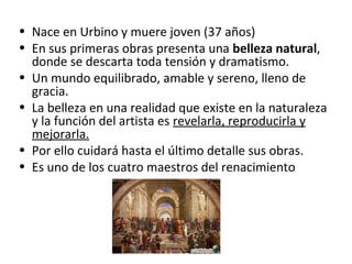 • Nace en Urbino y muere joven (37 años)
• En sus primeras obras presenta una belleza natural,
donde se descarta toda tensión y dramatismo.
• Un mundo equilibrado, amable y sereno, lleno de
gracia.
• La belleza en una realidad que existe en la naturaleza
y la función del artista es revelarla, reproducirla y
mejorarla.
• Por ello cuidará hasta el último detalle sus obras.
• Es uno de los cuatro maestros del renacimiento
 