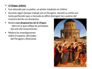  1ª Etapa: Urbino
• Fue educado por su padre, un pintor modesto en Urbino
• Durante algún tiempo trabajó con el Perugino. Asimiló su estilo con
tanta perfección que a menudo es difícil distinguir los cuadros del
maestro del de sus discípulos.
• Realiza Los desposorios de la Virgen,
obra en la que refleja los principios
del arte del renacimiento.
• Mejora las investigaciones
sobre el espacio, derivadas
del Perugino y Bramante
 