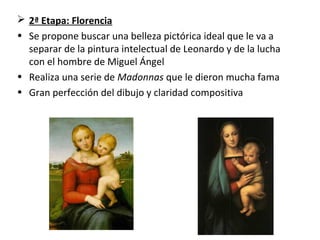  2ª Etapa: Florencia
• Se propone buscar una belleza pictórica ideal que le va a
separar de la pintura intelectual de Leonardo y de la lucha
con el hombre de Miguel Ángel
• Realiza una serie de Madonnas que le dieron mucha fama
• Gran perfección del dibujo y claridad compositiva
 