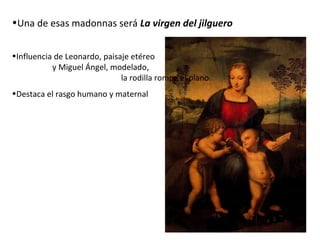 •Una de esas madonnas será La virgen del jilguero
•Influencia de Leonardo, paisaje etéreo
y Miguel Ángel, modelado,
la rodilla rompe el plano
•Destaca el rasgo humano y maternal
 