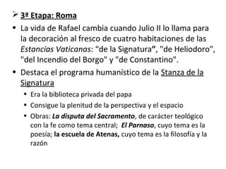  3ª Etapa: Roma
• La vida de Rafael cambia cuando Julio II lo llama para
la decoración al fresco de cuatro habitaciones de las
Estancias Vaticanas: “de la Signatura”, "de Heliodoro",
"del Incendio del Borgo" y "de Constantino".
• Destaca el programa humanístico de la Stanza de la
Signatura
• Era la biblioteca privada del papa
• Consigue la plenitud de la perspectiva y el espacio
• Obras: La disputa del Sacramento, de carácter teológico
con la fe como tema central; El Parnaso, cuyo tema es la
poesía; la escuela de Atenas, cuyo tema es la filosofía y la
razón
 