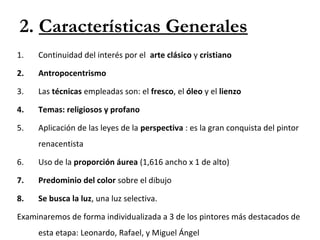 2. Características Generales
1. Continuidad del interés por el arte clásico y cristiano
2. Antropocentrismo
3. Las técnicas empleadas son: el fresco, el óleo y el lienzo
4. Temas: religiosos y profano
5. Aplicación de las leyes de la perspectiva : es la gran conquista del pintor
renacentista
6. Uso de la proporción áurea (1,616 ancho x 1 de alto)
7. Predominio del color sobre el dibujo
8. Se busca la luz, una luz selectiva.
Examinaremos de forma individualizada a 3 de los pintores más destacados de
esta etapa: Leonardo, Rafael, y Miguel Ángel
 