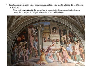 • También a destacar es el programa apologético de la iglesia de la Stanza
de Heliodoro
• Obras: El incendio del Borgo, adula al papa León X, con un dibujo rico en
movimientos que presagian el manierismo y el barroco
 