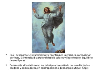 • En él desaparece el dramatismo y encontramos la gracia, la composición
perfecta, la intensidad y profundidad de colores y sobre todo el equilibrio
de sus figuras
• En su corta vida vivió como un príncipe acompañado por sus discípulos,
eruditos y admiradores, en contraposición a Leonardo o Miguel Ángel
 