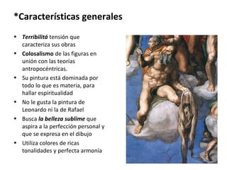 *Características generales
• Terribilitá tensión que
caracteriza sus obras
• Colosalismo de las figuras en
unión con las teorías
antropocéntricas.
• Su pintura está dominada por
todo lo que es materia, para
hallar espiritualidad
• No le gusta la pintura de
Leonardo ni la de Rafael
• Busca la belleza sublime que
aspira a la perfección personal y
que se expresa en el dibujo
• Utiliza colores de ricas
tonalidades y perfecta armonía
 