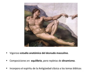 • Vigoroso estudio anatómico del desnudo masculino.
• Composiciones en equilibrio, pero repletas de dinamismo.
• Incorpora el espíritu de la Antigüedad clásica a los temas bíblicos
 