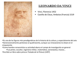 LEONARDO DA VINCI
• Vinci, Florencia 1452
• Castillo de Cloux, Amboise (Francia) 1519
•Es una de las figuras más paradigmáticas de la historia de la cultura, y especialmente del arte
•Generacionalmente pertenece al quattrocento, aunque sus innovaciones lo sitúan en el
cinquecento
•Como hombre renacentista su actividad abarca el campo de investigación en general:
•Fue pintor, escultor, ingeniero militar, matemático, aeronáutico, músico…
•Escribió un libro sobre pintura Tratado de la Pintura (1497)
 