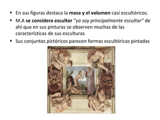 • En sus figuras destaca la masa y el volumen casi escultóricos.
• M.A se considera escultor “yo soy principalmente escultor” de
ahí que en sus pinturas se observen muchas de las
características de sus esculturas
• Sus conjuntos pictóricos parecen formas escultóricas pintadas
 