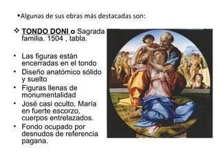 •Algunas de sus obras más destacadas son:
 TONDO DONI o Sagrada
familia. 1504 , tabla.
• Las figuras están
encerradas en el tondo
• Diseño anatómico sólido
y suelto
• Figuras llenas de
monumentalidad
• José casi oculto, María
en fuerte escorzo,
cuerpos entrelazados.
• Fondo ocupado por
desnudos de referencia
pagana.
 