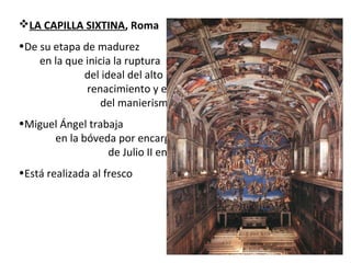 LA CAPILLA SIXTINA, Roma
•De su etapa de madurez
en la que inicia la ruptura
del ideal del alto
renacimiento y el inicio
del manierismo
•Miguel Ángel trabaja
en la bóveda por encargo
de Julio II entre 1508 y 1512
•Está realizada al fresco
 