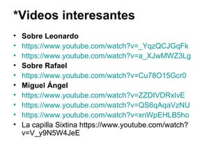 *Videos interesantes
• Sobre Leonardo
• https://www.youtube.com/watch?v=_YqzQCJGqFk
• https://www.youtube.com/watch?v=a_XJwMWZ3Lg
• Sobre Rafael
• https://www.youtube.com/watch?v=Cu78O15Gcr0
• Miguel Ángel
• https://www.youtube.com/watch?v=ZZDIVDRxIvE
• https://www.youtube.com/watch?v=QS6qAqaVzNU
• https://www.youtube.com/watch?v=xnWpEHLB5ho
• La capilla Sixtina https://www.youtube.com/watch?
v=V_y9N5W4JeE
 