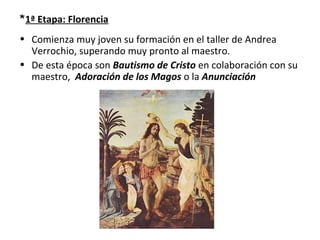 *1ª Etapa: Florencia
• Comienza muy joven su formación en el taller de Andrea
Verrochio, superando muy pronto al maestro.
• De esta época son Bautismo de Cristo en colaboración con su
maestro, Adoración de los Magos o la Anunciación
 