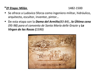 *2ª Etapa: Milán 1482-1500
• Se ofrece a Ludovico Sforza como ingeniero militar, hidráulico,
arquitecto, escultor, inventor, pintor…
• De esta etapa son la Dama del Armiño(83-84) , la Última cena
(95-98) para el convento de Santa María delle Grazie y La
Virgen de las Rocas (1590)
 