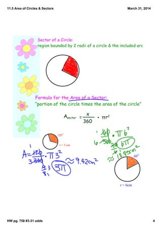 11.5 Area of Circles & Sectors
HW pg. 758 #3­31 odds 4
March 31, 2014
Sector of a Circle:
region bounded by 2 radii of a circle & the included arc
Formula for the Area of a Sector:
“portion of the circle times the area of the circle”
Asector =
x
360
πr2
r = 3 cm
120
o
r = 6cm
60
o
 