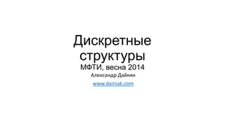 Дискретные
структуры
МФТИ, весна 2014
Александр Дайняк
www.dainiak.com
 