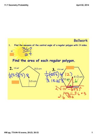 11.7 Geometry Probability
HW pg. 774 #4­10 evens, 20­23, 30­33 1
April 02, 2014
Bellwork
1. Find the measure of the central angle of a regular polygon with 24 sides.
15°
Find the area of each regular polygon.
110 cm2
374.1 cm2
 