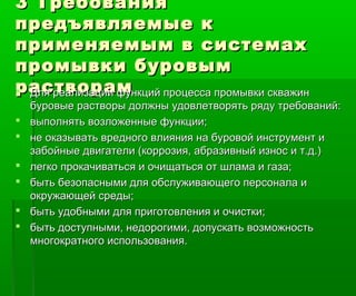 3 Требования3 Требования
предъявляемые кпредъявляемые к
применяемым в системахприменяемым в системах
промывки буровымпромывки буровым
растворамрастворам Для реализации функций процесса промывки скважинДля реализации функций процесса промывки скважин
буровые растворы должны удовлетворять ряду требований:буровые растворы должны удовлетворять ряду требований:
 выполнять возложенные функции;выполнять возложенные функции;
 не оказывать вредного влияния на буровой инструмент ине оказывать вредного влияния на буровой инструмент и
забойные двигатели (коррозия, абразивный износ и т.д.)забойные двигатели (коррозия, абразивный износ и т.д.)
 легко прокачиваться и очищаться от шлама и газа;легко прокачиваться и очищаться от шлама и газа;
 быть безопасными для обслуживающего персонала ибыть безопасными для обслуживающего персонала и
окружающей среды;окружающей среды;
 быть удобными для приготовления и очистки;быть удобными для приготовления и очистки;
 быть доступными, недорогими, допускать возможностьбыть доступными, недорогими, допускать возможность
многократного использования.многократного использования.
 