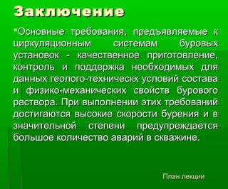 ЗаключениеЗаключение
Основные требования, предъявляемые кОсновные требования, предъявляемые к
циркуляционным системам буровыхциркуляционным системам буровых
установок - качественное приготовление,установок - качественное приготовление,
контроль и поддержка необходимых дляконтроль и поддержка необходимых для
данных геолого-техническх условий составаданных геолого-техническх условий состава
и физико-механических свойств буровогои физико-механических свойств бурового
раствора. При выполнении этих требованийраствора. При выполнении этих требований
достигаются высокие скорости бурения и вдостигаются высокие скорости бурения и в
значительной степени предупреждаетсязначительной степени предупреждается
большое количество аварий в скважине.большое количество аварий в скважине.
План лекцииПлан лекции
 