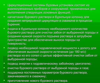  Циркуляционные системы буровых установок состоят изЦиркуляционные системы буровых установок состоят из
взаимоувязанных приборов и сооружений, примененных длявзаимоувязанных приборов и сооружений, примененных для
выполнения следующих основных функций, :выполнения следующих основных функций, :
 нагнетание бурового раствора в бурильную колонну длянагнетание бурового раствора в бурильную колонну для
создания непрерывной циркуляции в скважине в процессесоздания непрерывной циркуляции в скважине в процессе
бурения;бурения;
 подача в бурильную колонну необходимого количестваподача в бурильную колонну необходимого количества
бурового раствора для очистки забоя от выбуренной породы ибурового раствора для очистки забоя от выбуренной породы и
создания нужной скорости подъема раствора в затрубномсоздания нужной скорости подъема раствора в затрубном
пространстве для обеспечения выноса породы напространстве для обеспечения выноса породы на
поверхность;поверхность;
 подвод необходимой гидравлической мощности к долоту дляподвод необходимой гидравлической мощности к долоту для
обеспечения высокой скоростиобеспечения высокой скорости истеченияистечения (до 180 м/с)(до 180 м/с)
раствора из его сопел с целью эффективной очистки забоя отраствора из его сопел с целью эффективной очистки забоя от
ввыыбуренной породы;буренной породы;
 подвод энергии к гидравлическому забойному двигателю;подвод энергии к гидравлическому забойному двигателю;
 очистка бурового раствора от вочистка бурового раствора от выыбуреной породы и газа;буреной породы и газа;
 поддержка постоянных параметров бурового раствора,поддержка постоянных параметров бурового раствора,
закачиваемого в скважину;закачиваемого в скважину;
 приготовление нового бурового раствора.приготовление нового бурового раствора.
 