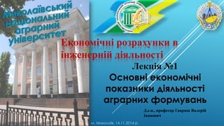 Економічні розрахунки в
інженерній діяльності
Лекція №1
Основні економічні
показники діяльності
аграрних формувань
м. Миколаїв, 14.11.2014 р.
Д.е.н., професор Гавриш Валерій
Іванович
 