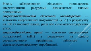 Рівень забезпеченості сільського господарства
енергетичними ресурсами визначається такими
показниками:
енергозабезпеченістю сільського господарства —
кількістю енергетичних потужностей (к. с.) з розрахунку
на 100 га посівної площі, ріллі або сільськогосподарських
угідь;
енергоозброєністю праці — кількістю енергетичних
потужностей (кВт) з розрахунку на одного
середньорічного працівника, зайнятого в
сільськогосподарському виробництві.
 