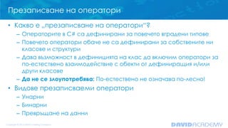 Презаписване на оператори
• Какво е „презаписване на оператори“?
– Операторите в C# са дефинирани за повечето вградени типове
– Повечето оператори обаче не са дефинирани за собствените ни
класове и структури
– Дава възможност в дефиницията на клас да включим оператори за
по-естествено взаимодействие с обекти от дефиниращия и/или
други класове
– Да не се злоупотребява: По-естествено не означава по-лесно!
• Видове презаписваеми оператори
– Унарни
– Бинарни
– Превръщане на данни
 