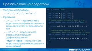 Презаписване на оператори
public struct Color
{
public int R { get; set; }
public int G { get; set; }
public int B { get; set; }
// презаписваме проверката дали е true
public static bool operator true(Color c)
{
return c.R != 0 || c.G != 0 || c.B != 0;
}
// презаписваме проверката дали е false
// забележка: винаги се презаписват в заедно
public static bool operator false(Color c)
{
return c.R == 0 && c.G == 0 && c.B == 0;
}
}
• Унарни оператори
– “+”, “-”, “~”, “!”, “++” и “--”
• Правила
– „+“, „-“ и “~” – приемат като
параметър дефиниращия тип и
връщат резултат от произволен
тип
– „++“ и “--” – приемат като
параметър и връщат
дефиниращия тип
– “true” и “false” – приемат като
параметър дефиниращия тип и
връщат bool
 