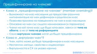 Предефиниране на членове
• Какво е „предефиниране на членове“ (member overriding)?
– Възможност на клас-наследник да предостави различна
имплементация на член дефиниран в родителски клас
– Позволява промяна на поведението на член в клас-наследник
– Описване на член със същото наименования (и параметри)
– Членът на кой точно клас ще бъде използван, зависи от типа на
обекта, а не от типа на референцията
– Само виртуални членове могат да бъдат предефинирани
• Какво е „виртуален член“?
– Член, който може да бъде предефиниран в клас-наследник
– Нестатични методи, свойства и индексатори
– Виртуалността в C# се указва изрично
 