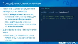 Предефиниране на членове
class Animal
{
public virtual void MakeSound()
{
// не правим нищо, защото животните
// не издават звук в общия случай
}
}
• Разлика между виртуални и
невиртуални членове
– При невиртуалните членове,
използваният член се определя
от типа на референцията
– При виртуалните членове,
използваният член се определя
от типа на обекта
• Декларирането на виртуален
член
– Използва се ключовата дума
virtual след модификатора за
достъп
 