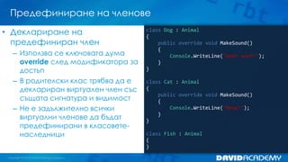 Предефиниране на членове
class Dog : Animal
{
public override void MakeSound()
{
Console.WriteLine("Woof woof!");
}
}
class Cat : Animal
{
public override void MakeSound()
{
Console.WriteLine("Meow!");
}
}
class Fish : Animal
{
}
• Деклариране на
предефиниран член
– Използва се ключовата дума
override след модификатора за
достъп
– В родителски клас трябва да е
деклариран виртуален член със
същата сигнатура и видимост
– Не е задължително всички
виртуални членове да бъдат
предефинирани в класовете-
наследници
 