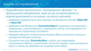 Задачи за упражнение
• Преработете програмата „Геометрични фигури“ от
предишните упражнения, така че да се възползвате от
новите възможности на езика, за които научихте:
– Добавете презаписани конструктори за базовите класове Object2D
и Object3D
– Добавете нов базов клас GeometryObject съдържащ конструктор с
параметър „наименование“ и виртуален метод за генериране на
произволни параметри на обекта
– Изведете общите за различните видове обекти виртуални методи в
съответните базови класове
– Създайте нов клас GeometryStore, в който да съхранявате
геометрични обекти, индексатори за тях по номер и наименование,
както и метод за добавяне на създаден вече обект
 