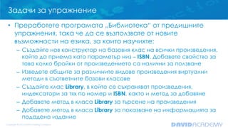 Задачи за упражнение
• Преработете програмата „Библиотека“ от предишните
упражнения, така че да се възползвате от новите
възможности на езика, за които научихте:
– Създайте нов конструктор на базовия клас на всички произведения,
който да приема като параметър низ – ISBN. Добавете свойство за
това колко бройки от произведението са налични за ползване
– Изведете общите за различните видове произведения виртуални
методи в съответните базови класове
– Създайте клас Library, в който се съхраняват произведения,
индексатори за тях по номер и ISBN, както и метод за добавяне
– Добавете метод в класа Library за търсене на произведения
– Добавете метод в класа Library за показване на информацията за
подадено издание
 