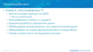 Полиморфизъм
• Какво е „полиморфизъм“?
– Третият основен принцип на ООП
• Кои са първите два?
– Многообразие („πολύς“ и „μορφή“)
– Еднотипна работа с разнотипни данни
– Обобщаване на възможности, но с различна реализация
– Обединяване на сходни функционалности в нещо общо
– Гъвкав и лесен начин за поддръжка на кода
 