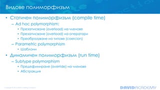 Видове полиморфизъм
• Статичен полиморфизъм (compile time)
– Ad hoc polymorphism:
• Презаписване (overload) на членове
• Презаписване (overload) на оператори
• Преобразуване на типове (coercion)
– Parametric polymorphism
• Шаблони
• Динамичен полиморфизъм (run time)
– Subtype polymorphism
• Предефиниране (override) на членове
• Абстракция
 