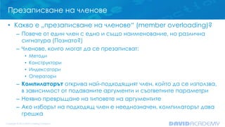 Презаписване на членове
• Какво е „презаписване на членове“ (member overloading)?
– Повече от един член с едно и също наименование, но различна
сигнатура (Познато?)
– Членове, които могат да се презаписват:
• Методи
• Конструктори
• Индексатори
• Оператори
– Компилаторът открива най-подходящият член, който да се използва,
в зависимост от подаваните аргументи и съответните параметри
– Неявно превръщане на типовете на аргументите
– Ако изборът на подходящ член е нееднозначен, компилаторът дава
грешка
 