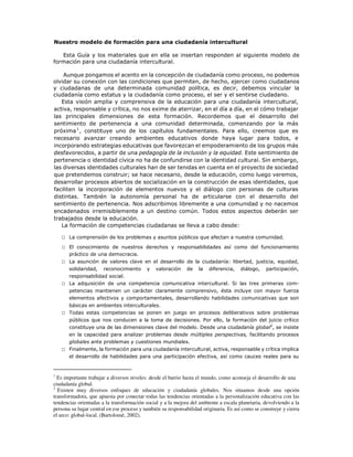 Nuestro modelo de formación para una ciudadanía intercultural
Esta Guía y los materiales que en ella se insertan responden al siguiente modelo de
formación para una ciudadanía intercultural.
Aunque pongamos el acento en la concepción de ciudadanía como proceso, no podemos
olvidar su conexión con las condiciones que permiten, de hecho, ejercer como ciudadanos
y ciudadanas de una determinada comunidad política, es decir, debemos vincular la
ciudadanía como estatus y la ciudadanía como proceso, el ser y el sentirse ciudadano.
Esta visión amplia y comprensiva de la educación para una ciudadanía intercultural,
activa, responsable y crítica, no nos exime de aterrizar, en el día a día, en el cómo trabajar
las principales dimensiones de esta formación. Recordemos que el desarrollo del
sentimiento de pertenencia a una comunidad determinada, comenzando por la más
próxima1
, constituye uno de los capítulos fundamentales. Para ello, creemos que es
necesario avanzar creando ambientes educativos donde haya lugar para todos, e
incorporando estrategias educativas que favorezcan el empoderamiento de los grupos más
desfavorecidos, a partir de una pedagogía de la inclusión y la equidad. Este sentimiento de
pertenencia o identidad cívica no ha de confundirse con la identidad cultural. Sin embargo,
las diversas identidades culturales han de ser tenidas en cuenta en el proyecto de sociedad
que pretendemos construir; se hace necesario, desde la educación, como luego veremos,
desarrollar procesos abiertos de socialización en la construcción de esas identidades, que
faciliten la incorporación de elementos nuevos y el diálogo con personas de culturas
distintas. También la autonomía personal ha de articularse con el desarrollo del
sentimiento de pertenencia. Nos adscribimos libremente a una comunidad y no nacemos
encadenados irremisiblemente a un destino común. Todos estos aspectos deberán ser
trabajados desde la educación.
La formación de competencias ciudadanas se lleva a cabo desde:
□ La comprensión de los problemas y asuntos públicos que afectan a nuestra comunidad.
□ El conocimiento de nuestros derechos y responsabilidades así como del funcionamiento
práctico de una democracia.
□ La asunción de valores clave en el desarrollo de la ciudadanía: libertad, justicia, equidad,
solidaridad, reconocimiento y valoración de la diferencia, diálogo, participación,
responsabilidad social.
□ La adquisición de una competencia comunicativa intercultural. Si las tres primeras com-
petencias mantienen un carácter claramente comprensivo, ésta incluye con mayor fuerza
elementos afectivos y comportamentales, desarrollando habilidades comunicativas que son
básicas en ambientes interculturales.
□ Todas estas competencias se ponen en juego en procesos deliberativos sobre problemas
públicos que nos conducen a la toma de decisiones. Por ello, la formación del juicio crítico
constituye una de las dimensiones clave del modelo. Desde una ciudadanía global2
, se insiste
en la capacidad para analizar problemas desde múltiples perspectivas, facilitando procesos
globales ante problemas y cuestiones mundiales.
□ Finalmente, la formación para una ciudadanía intercultural, activa, responsable y crítica implica
el desarrollo de habilidades para una participación efectiva, así como cauces reales para su
1
Es importante trabajar a diversos niveles: desde el barrio hasta el mundo, como aconseja el desarrollo de una
ciudadanía global.
2
Existen muy diversos enfoques de educación y ciudadanía globales. Nos situamos desde una opción
transformadora, que apuesta por conectar todas las tendencias orientadas a la personalización educativa con las
tendencias orientadas a la transformación social y a la mejora del ambiente a escala planetaria, devolviendo a la
persona su lugar central en ese proceso y también su responsabilidad originaria. Es así como se construye y cierra
el arco: global-local. (Bartolomé, 2002).
 
