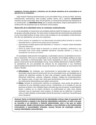 establecer vínculos afectivos y efectivos con los demás miembros de la comunidad en el
ejercicio de su ciudadanía.
¿Qué implica? Sentirse perteneciendo a una comunidad cívica, ya sea mundial, nacional,
transnacional, autonómica, local (ciudad, pueblo, barrio, etc.), significa reconocerse
miembro de esa comunidad. Este vínculo genera un compromiso personal de implicarse en
su construcción. La identidad cívica, por su propia naturaleza, exige la participación en la
construcción de proyectos que se reconocen como propios.
Desarrollo de la identidad cívica en contextos multiculturales
En la actualidad, la mayoría de comunidades políticas están formadas por una pluralidad
de grupos culturales diversos. Por este motivo el desarrollo del sentimiento de pertenencia
a una comunidad política se hace mucho más complejo en las sociedades multiculturales.
Por ello nos planteamos una serie de cuestiones:
□ ¿Cómo construir la ciudadanía en una determinada comunidad política teniendo en cuenta la
diversidad étnica y cultural de los grupos que la componen?
□ ¿Qué procesos se deben generar para desarrollar un "nosotros" y "nosotras" desde identidades
culturales diferentes?
□ ¿Cómo se puede suscitar desde la educación un sentido de identidad y pertenencia a una
comunidad cívica común desde realidades identitarias culturales distintas y, a veces, en
contradicción con las de uno mismo?
En sociedades relativamente homogéneas, la identidad cultural y la identidad cívica ten-
dían a fusionarse. Pero eso es impensable en las actuales comunidades políticas ya sean
locales, nacionales o transnacionales. Este hecho representa un reto y una oportunidad
para la construcción de las identidades cívicas. Como señalan Bartolomé y Cabrera (2003),
la coexistencia de una pluralidad de culturas ha de proporcionar a sus miembros
oportunidades para aprender formas nuevas de construir su identidad, de una manera más
fluida y flexible.
a. Dificultades. Sin embargo, aun reconociendo la oportunidad que representa la
diversidad cultural para la construcción de una comunidad cívica, es indudable que el
sistema de relaciones sociales se hace más complejo cuando deben armonizarse
diferentes tradiciones, culturas, religiones, lenguas, códigos de comportamientos,
etc. Supone, pues, un gran reto, tanto para las personas como para los colectivos o
las instituciones democráticas que deben promoverla.
b. Retos. Aunque la construcción colectiva no presupone, como punto de partida, la
existencia de una identidad cultural común, ciertamente, en la medida en que las
personas se abren a los múltiples flujos culturales que las envuelven, la participación
social y política en un mismo territorio va conformando en ellas unos valores
comunes, que se reconocen como propios, al tiempo que se relativiza e incorpora
como un valor añadido, la diversidad cultural de personas y colectivos. Se perfila pues
como necesario:
Avanzar hacia un fortalecimiento de las identidades cívicas, bajo el supuesto del
reconocimiento y respeto a las diversas identidades culturales, no sólo a las que
se vinculan a un territorio o historia determinada, sino a las que se están
construyendo, desde articulaciones múltiples y muy distintas a las tradicionales
(vinculación a comunidades virtuales, nuevas formas de mestizaje cultural,
nuevas identidades comunitarias).
 
