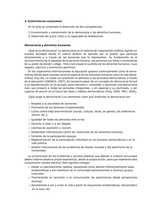 2. COMPETENCIAS CIUDADANAS
En la Guía se contempla el desarrollo de dos competencias:
1.Conocimiento y comprensión de la democracia y los derechos humanos.
2.Desarrollo del juicio crítico y la capacidad de deliberación.
Democracia y derechos humanos
¿Qué es la democracia? La democracia es el sistema de organización política vigente en
nuestra sociedad donde el control político es ejercido por el pueblo que participa
directamente o a través de las personas que lo representan. Su fundamento es el
reconocimiento de la dignidad de la persona humana; las personas son libres y conscientes
de su poder de decidir y elegir. Tiene como base el sustrato de los derechos humanos, cuyo
respeto, ejercicio y promoción garantiza.
En los organismos internacionales la educación aparece continuamente como la herra-
mienta idónea para impulsar tanto la vigencia de los derechos humanos como la vida demo-
crática. Hoy día, no basta con promover la adhesión a los principios democráticos a través
de la educación (UNESCO, 1997). Es necesario pasar de un concepto de democracia formal
a su operativización en la escuela, para reproducir, consolidar y optimizar una democracia
real, que prepare a todas las personas integrantes, y en especial a su alumnado, a ser
capaces de asumir en el futuro las ideas y hábitos democráticos (Puig, 2000; MEC, 2005).
¿Qué exige la democracia? Los elementos clave que sustentan la democracia son:
□ Respeto a la pluralidad de opiniones.
□ Promoción de los derechos fundamentales.
□ Lucha contra toda discriminación (social, cultural, racial, de género, de preferencia
sexual, etc.).
□ Igualdad de todas las personas ante la ley.
□ Derecho a votar y a ser elegido.
□ Libertad de expresión y reunión.
□ Solidaridad internacional contra las violaciones de los derechos humanos.
□ Fomento de la participación popular.
□ Reglamentación de la participación individual en los procesos democráticos y en la
vida pública.
□ Gestión internacional de los problemas de interés mundial y del patrimonio de la
humanidad.
La comprensión de los problemas y asuntos públicos que afectan a nuestra comunidad
deben tratarse desde la propia experiencia, desde la propia acción, para que realmente esta
comprensión resulte efectiva. Esto significa trabajar:
□ Desde un planteamiento realista, estudiando cómo afectan diferencialmente estas
problemáticas a los miembros de la comunidad pertenecientes a diversos grupos
culturales.
□ Favoreciendo la narración y la comunicación de experiencias desde perspectivas
diversas.
□ Aprendiendo a ver y a leer la vida a partir de situaciones problemáticas, del periódico
en el aula, etc.
 
