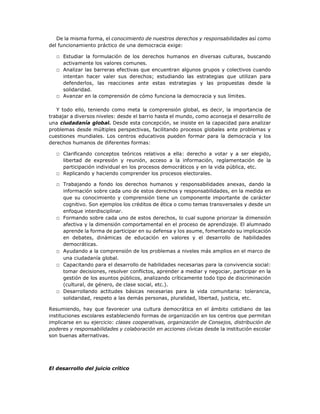 De la misma forma, el conocimiento de nuestros derechos y responsabilidades así como
del funcionamiento práctico de una democracia exige:
□ Estudiar la formulación de los derechos humanos en diversas culturas, buscando
activamente los valores comunes.
□ Analizar las barreras efectivas que encuentran algunos grupos y colectivos cuando
intentan hacer valer sus derechos; estudiando las estrategias que utilizan para
defenderlos, las reacciones ante estas estrategias y las propuestas desde la
solidaridad.
□ Avanzar en la comprensión de cómo funciona la democracia y sus límites.
Y todo ello, teniendo como meta la comprensión global, es decir, la importancia de
trabajar a diversos niveles: desde el barrio hasta el mundo, como aconseja el desarrollo de
una ciudadanía global. Desde esta concepción, se insiste en la capacidad para analizar
problemas desde múltiples perspectivas, facilitando procesos globales ante problemas y
cuestiones mundiales. Los centros educativos pueden formar para la democracia y los
derechos humanos de diferentes formas:
□ Clarificando conceptos teóricos relativos a ella: derecho a votar y a ser elegido,
libertad de expresión y reunión, acceso a la información, reglamentación de la
participación individual en los procesos democráticos y en la vida pública, etc.
□ Replicando y haciendo comprender los procesos electorales.
□ Trabajando a fondo los derechos humanos y responsabilidades anexas, dando la
información sobre cada uno de estos derechos y responsabilidades, en la medida en
que su conocimiento y comprensión tiene un componente importante de carácter
cognitivo. Son ejemplos los créditos de ética o como temas transversales y desde un
enfoque interdisciplinar.
□ Formando sobre cada uno de estos derechos, lo cual supone priorizar la dimensión
afectiva y la dimensión comportamental en el proceso de aprendizaje. El alumnado
aprende la forma de participar en su defensa y los asume, fomentando su implicación
en debates, dinámicas de educación en valores y el desarrollo de habilidades
democráticas.
□ Ayudando a la comprensión de los problemas a niveles más amplios en el marco de
una ciudadanía global.
□ Capacitando para el desarrollo de habilidades necesarias para la convivencia social:
tomar decisiones, resolver conflictos, aprender a mediar y negociar, participar en la
gestión de los asuntos públicos, analizando críticamente todo tipo de discriminación
(cultural, de género, de clase social, etc.).
□ Desarrollando actitudes básicas necesarias para la vida comunitaria: tolerancia,
solidaridad, respeto a las demás personas, pluralidad, libertad, justicia, etc.
Resumiendo, hay que favorecer una cultura democrática en el ámbito cotidiano de las
instituciones escolares estableciendo formas de organización en los centros que permitan
implicarse en su ejercicio: clases cooperativas, organización de Consejos, distribución de
poderes y responsabilidades y colaboración en acciones cívicas desde la institución escolar
son buenas alternativas.
El desarrollo del juicio crítico
 