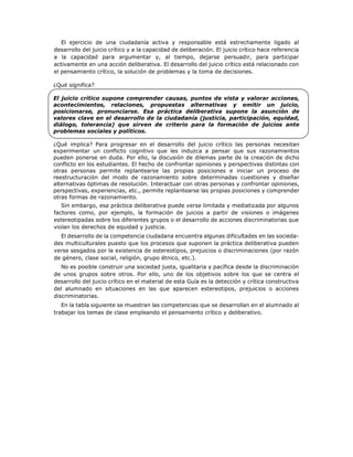 El ejercicio de una ciudadanía activa y responsable está estrechamente ligado al
desarrollo del juicio crítico y a la capacidad de deliberación. El juicio crítico hace referencia
a la capacidad para argumentar y, al tiempo, dejarse persuadir, para participar
activamente en una acción deliberativa. El desarrollo del juicio crítico está relacionado con
el pensamiento crítico, la solución de problemas y la toma de decisiones.
¿Qué significa?
El juicio crítico supone comprender causas, puntos de vista y valorar acciones,
acontecimientos, relaciones, propuestas alternativas y emitir un juicio,
posicionarse, pronunciarse. Esa práctica deliberativa supone la asunción de
valores clave en el desarrollo de la ciudadanía (justicia, participación, equidad,
diálogo, tolerancia) que sirven de criterio para la formación de juicios ante
problemas sociales y políticos.
¿Qué implica? Para progresar en el desarrollo del juicio crítico las personas necesitan
experimentar un conflicto cognitivo que les induzca a pensar que sus razonamientos
pueden ponerse en duda. Por ello, la discusión de dilemas parte de la creación de dicho
conflicto en los estudiantes. El hecho de confrontar opiniones y perspectivas distintas con
otras personas permite replantearse las propias posiciones e iniciar un proceso de
reestructuración del modo de razonamiento sobre determinadas cuestiones y diseñar
alternativas óptimas de resolución. Interactuar con otras personas y confrontar opiniones,
perspectivas, experiencias, etc., permite replantearse las propias posiciones y comprender
otras formas de razonamiento.
Sin embargo, esa práctica deliberativa puede verse limitada y mediatizada por algunos
factores como, por ejemplo, la formación de juicios a partir de visiones o imágenes
estereotipadas sobre los diferentes grupos o el desarrollo de acciones discriminatorias que
violan los derechos de equidad y justicia.
El desarrollo de la competencia ciudadana encuentra algunas dificultades en las socieda-
des multiculturales puesto que los procesos que suponen la práctica deliberativa pueden
verse sesgados por la existencia de estereotipos, prejuicios o discriminaciones (por razón
de género, clase social, religión, grupo étnico, etc.).
No es posible construir una sociedad justa, igualitaria y pacífica desde la discriminación
de unos grupos sobre otros. Por ello, uno de los objetivos sobre los que se centra el
desarrollo del juicio crítico en el material de esta Guía es la detección y crítica constructiva
del alumnado en situaciones en las que aparecen estereotipos, prejuicios o acciones
discriminatorias.
En la tabla siguiente se muestran las competencias que se desarrollan en el alumnado al
trabajar los temas de clase empleando el pensamiento crítico y deliberativo.
 