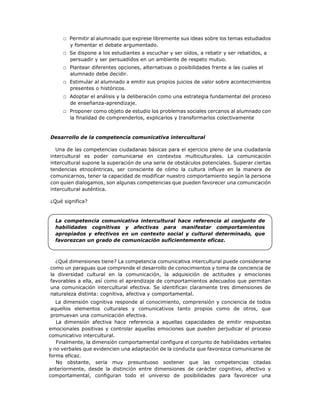 □ Permitir al alumnado que exprese libremente sus ideas sobre los temas estudiados
y fomentar el debate argumentado.
□ Se dispone a los estudiantes a escuchar y ser oídos, a rebatir y ser rebatidos, a
persuadir y ser persuadidos en un ambiente de respeto mutuo.
□ Plantear diferentes opciones, alternativas o posibilidades frente a las cuales el
alumnado debe decidir.
□ Estimular al alumnado a emitir sus propios juicios de valor sobre acontecimientos
presentes o históricos.
□ Adoptar el análisis y la deliberación como una estrategia fundamental del proceso
de enseñanza-aprendizaje.
□ Proponer como objeto de estudio los problemas sociales cercanos al alumnado con
la finalidad de comprenderlos, explicarlos y transformarlos colectivamente
Desarrollo de la competencia comunicativa intercultural
Una de las competencias ciudadanas básicas para el ejercicio pleno de una ciudadanía
intercultural es poder comunicarse en contextos multiculturales. La comunicación
intercultural supone la superación de una serie de obstáculos potenciales. Superar ciertas
tendencias etnocéntricas, ser consciente de cómo la cultura influye en la manera de
comunicarnos, tener la capacidad de modificar nuestro comportamiento según la persona
con quien dialogamos, son algunas competencias que pueden favorecer una comunicación
intercultural auténtica.
¿Qué significa?
La competencia comunicativa intercultural hace referencia al conjunto de
habilidades cognitivas y afectivas para manifestar comportamientos
apropiados y efectivos en un contexto social y cultural determinado, que
favorezcan un grado de comunicación suficientemente eficaz.
¿Qué dimensiones tiene? La competencia comunicativa intercultural puede considerarse
como un paraguas que comprende el desarrollo de conocimientos y toma de conciencia de
la diversidad cultural en la comunicación, la adquisición de actitudes y emociones
favorables a ella, así como el aprendizaje de comportamientos adecuados que permitan
una comunicación intercultural efectiva. Se identifican claramente tres dimensiones de
naturaleza distinta: cognitiva, afectiva y comportamental.
La dimensión cognitiva responde al conocimiento, comprensión y conciencia de todos
aquellos elementos culturales y comunicativos tanto propios como de otros, que
promuevan una comunicación efectiva.
La dimensión afectiva hace referencia a aquellas capacidades de emitir respuestas
emocionales positivas y controlar aquellas emociones que pueden perjudicar el proceso
comunicativo intercultural.
Finalmente, la dimensión comportamental configura el conjunto de habilidades verbales
y no verbales que evidencien una adaptación de la conducta que favorezca comunicarse de
forma eficaz.
No obstante, sería muy presuntuoso sostener que las competencias citadas
anteriormente, desde la distinción entre dimensiones de carácter cognitivo, afectivo y
comportamental, configuran todo el universo de posibilidades para favorecer una
 