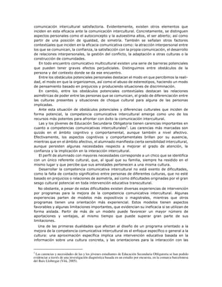 comunicación intercultural satisfactoria. Evidentemente, existen otros elementos que
inciden en esta eficacia ante la comunicación intercultural. Concretamente, se distinguen
aspectos personales como el autoconcepto y la autoestima altos, el ser abierto; así como
partir de una posición de igualdad, de simetría. También se señalan otros factores
contextúales que inciden en la eficacia comunicativa como: la atracción interpersonal entre
los que se comunican, la confianza, la satisfacción con la propia comunicación, el desarrollo
de relaciones interpersonales, la gestión del conflicto, la adaptación a otras culturas o la
construcción de comunidades.
En todo encuentro comunicativo multicultural existen una serie de barreras potenciales
que pueden tener graves efectos perjudiciales. Distinguimos entre obstáculos de la
persona y del contexto donde se da ese encuentro.
Entre los obstáculos potenciales personales destacan el modo en que percibimos la reali-
dad, el modo en que la organizamos, así como el abuso de estereotipos, haciendo un modo
de pensamiento basado en prejuicios y produciendo situaciones de discriminación.
En cambio, entre los obstáculos potenciales contextúales destacan las relaciones
asimétricas de poder entre las personas que se comunican, el grado de diferenciación entre
las culturas presentes y situaciones de choque cultural para alguna de las personas
implicadas.
Ante esta situación de obstáculos potenciales y diferencias culturales que inciden de
forma potencial, la competencia comunicativa intercultural emerge como uno de los
recursos más potentes para afrontar con éxito la comunicación intercultural.
Las y los jóvenes de Educación Secundaria Obligatoria tienen carencias importantes en
cuanto a competencias comunicativas interculturales3
. Las carencias más marcadas son
quizás en el ámbito cognitivo y comportamental, aunque también a nivel afectivo.
Efectivamente, los aspectos cognitivos y comportamentales brillan por su ausencia,
mientras que en el ámbito afectivo, el alumnado manifiesta cierta sensibilidad intercultural,
aunque persisten algunas necesidades respecto a mejorar el grado de atención, la
confianza y la implicación en la interacción intercultural.
El perfil de alumnado con mayores necesidades corresponde a un chico que se identifica
con un único referente cultural, que, al igual que su familia, siempre ha residido en el
mismo lugar y que percibe que sus amistades pertenecen a una misma cultura.
Desarrollar la competencia comunicativa intercultural no está exento de dificultades,
como la falta de contacto significativo entre personas de diferentes culturas, que no esté
basado en prejuicios o relaciones de asimetría, así como dificultades originadas por el gran
sesgo cultural potencial en toda intervención educativa transcultural.
No obstante, a pesar de estas dificultades existen diversas experiencias de intervención
por programas para la mejora de la competencia comunicativa intercultural. Algunas
experiencias parten de modelos más expositivos o magistrales, mientras que otros
programas tienen una orientación más experiencial. Estos modelos tienen aspectos
favorables y algunas limitaciones importantes, que evidencian su ineficacia si se utilizan de
forma aislada. Partir de más de un modelo puede favorecer un mayor número de
aportaciones y ventajas, al mismo tiempo que puede superar gran parte de sus
limitaciones.
Una de las primeras dualidades que afectan al diseño de un programa orientado a la
mejora de la competencia comunicativa intercultural es el enfoque específico o general a la
cultura: una aproximación específica implica una intervención educativa basada en la
información sobre una cultura concreta, y las orientaciones para la interacción con las
3
Las carencias y necesidades de las y los jóvenes estudiantes de Educación Secundaria Obligatoria se han podido
evidenciar a través de una investigación diagnóstica basada en un estudio por encuesta, en la comarca barcelonesa
del Baix Llobregat (Vilá, 2005).
 