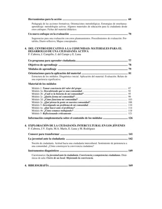 Herramientas para la acción .............................................................................................. 60
Pedagogía de las acciones formativas. Orientaciones metodológicas. Estrategias de enseñanza-
aprendizaje: metodologías activas. Algunos materiales de educación para la ciudadanía desde
estos enfoques. Fichas del material didáctico.
Un nuevo enfoque en la evaluación .................................................................................... 70
Sugerencias para una evaluación con estos planteamientos. Procedimientos de evaluación: Por-
tafolio, Diario reflexivo, Mapas conceptuales.
4. DEL CENTRO EDUCATIVO A LA COMUNIDAD: MATERIALES PARA EL
DESARROLLO DE UNA CIUDADANÍA ACTIVA
F. Cabrera, J. Campillo, J. del Campo y E. Luna
Un programa para aprender ciudadanía............................................................................ 77
Objetivos de aprendizaje ..................................................................................................... 78
Módulos de aprendizaje ...................................................................................................... 79
Orientaciones para la aplicación del material ................................................................... 81
Estructura de los módulos. Diagnóstico inicial. Aplicación del material. Evaluación. Relato de
una experiencia significativa.
Material de los módulos
Módulo 1: Tomar conciencia del valor del grupo......................................................................... 87
Módulo 2a: Descubriendo qué es una comunidad........................................................................ 92
Módulo 2b: ¿Cuál es la historia de mi comunidad? ..................................................................... 95
Módulo 2c: ¿Quién forma mi comunidad?................................................................................... 99
Módulo 2d: ¿Cómo funciona mi comunidad? .............................................................................. 103
Módulo 2e: ¿Qué piensa la gente en nuestra comunidad?........................................................... 106
Módulo 3: Investigando un problema de mi comunidad.............................................................. 110
Módulo 4a: ¿Qué hacer ante el problema?................................................................................... 114
Módulo 4b: ¿Cómo estamos trabajando?...................................................................................... 118
Módulo 5: Reflexionando críticamente......................................................................................... 121
Información complementaria sobre el contenido de los módulos .................................... 126
4. EXPLORACIÓN DE LA CIUDADANÍA INTERCULTURAL EN LOS JÓVENES
F. Cabrera, J.V. Espín, M.A. Marín, E. Luna y M. Rodríguez
Conocer para transformar .................................................................................................. 141
La juventud ante la ciudadanía .......................................................................................... 142
Noción de ciudadanía. Actitud hacia una ciudadanía intercultural. Sentimiento de pertenencia a
una comunidad. ¿Cómo construyen la convivencia ciudadana?
Instrumentos diagnósticos ................................................................................................... 149
Cuestionarios: La juventud ante la ciudadanía. Convivencia y competencias ciudadanas. Diná-
micas de aula: Cierre de un local. Mejorando la convivencia.
4. BIBLIOGRAFÍA .................................................................................................................. 169
 