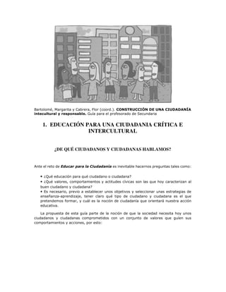 Bartolomé, Margarita y Cabrera, Flor (coord.). CONSTRUCCIÓN DE UNA CIUDADANÍA
intecultural y responsable. Guía para el profesorado de Secundaria
1. EDUCACIÓN PARA UNA CIUDADANIA CRÍTICA E
INTERCULTURAL
¿DE QUÉ CIUDADANOS Y CIUDADANAS HABLAMOS?
Ante el reto de Educar para la Ciudadanía es inevitable hacernos preguntas tales como:
• ¿Qué educación para qué ciudadano o ciudadana?
• ¿Qué valores, comportamientos y actitudes cívicas son las que hoy caracterizan al
buen ciudadano y ciudadana?
• Es necesario, previo a establecer unos objetivos y seleccionar unas estrategias de
enseñanza-aprendizaje, tener claro qué tipo de ciudadano y ciudadana es el que
pretendemos formar, y cuál es la noción de ciudadanía que orientará nuestra acción
educativa.
La propuesta de esta guía parte de la noción de que la sociedad necesita hoy unos
ciudadanos y ciudadanas comprometidos con un conjunto de valores que guíen sus
comportamientos y acciones, por esto:
 