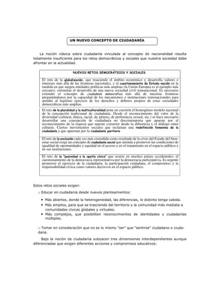 UN NUEVO CONCEPTO DE CIUDADANÍA
La noción clásica sobre ciudadanía vinculada al concepto de nacionalidad resulta
totalmente insuficiente para los retos democráticos y sociales que nuestra sociedad debe
afrontar en la actualidad.
Estos retos sociales exigen:
□ Educar en ciudadanía desde nuevos planteamientos:
• Más abiertos, donde la heterogeneidad, las diferencias, lo distinto tenga cabida.
• Más amplios, para que se trascienda del territorio y la comunidad más mediata a
comunidades cívicas globales y virtuales.
• Más complejos, que posibiliten reconocimientos de identidades y ciudadanías
múltiples.
□ Tomar en consideración que no es lo mismo "ser" que "sentirse" ciudadano o ciuda-
dana.
Bajo la noción de ciudadanía subyacen tres dimensiones interdependientes aunque
diferenciadas que exigen diferentes acciones y compromisos educativos:
NUEVOS RETOS DEMOCRÁTICOS Y SOCIALES
El reto de la globalización, que trasciende el ámbito económico y desarrolla valores e
intereses más allá de las fronteras nacionales, y el cuestionamiento de Estado-nación en la
medida en que surgen entidades políticas más amplias (la Unión Europea es el ejemplo más
cercano), estimulan el desarrollo de una nueva sociedad civil transnacional. Es necesario
extender el concepto de ciudadanía democrática más allá de nuestras fronteras
preguntándonos por la capacidad de los mecanismos e instituciones transnacionales para
atender al legítimo ejercicio de los derechos y deberes propios de estas sociedades
democráticas más amplias.
El reto de la pluralidad y la multiculturalidad pone en cuestión el homogéneo modelo nacional
de la concepción tradicional de ciudadanía. Desde el reconocimiento del valor de la
diversidad (cultural, étnica, racial, de género, de preferencia sexual, etc.) se hace necesario
desarrollar una concepción de ciudadanía no discriminatoria que apueste por el
reconocimiento de la riqueza que supone construir desde la diferencia y el diálogo entre
culturas. Ciertos movimientos sociales que reclaman una redefinición femenina de la
ciudadanía y que apuestan por la ciudadanía paritaria
El reto de la exclusión cada vez más extendida como resultado de la crisis del Estado del bien-
estar social exige un concepto de ciudadanía social que atienda a promover las condiciones de
igualdad de oportunidades y equidad en el acceso y en el tratamiento en el espacio público y
en sus instituciones.
El reto de la "pasividad o la apatía cívica" que ocurre en muchos países occidentales: el
cuestionamiento de la democracia representativa por la democracia participativa. Es urgente
promover el ejercicio de la ciudadanía, la participación ciudadana, el compromiso y la
responsabilidad cívica como valores decisivos en el espacio público.
 