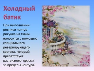 При выполнении
росписи контур
рисунка на ткани
наносится с помощью
специального
резервирующего
состава, который
препятствует
растеканию краски
за пределы контура.
 