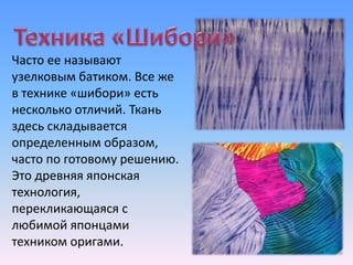 Часто ее называют
узелковым батиком. Все же
в технике «шибори» есть
несколько отличий. Ткань
здесь складывается
определенным образом,
часто по готовому решению.
Это древняя японская
технология,
перекликающаяся с
любимой японцами
техником оригами.
 